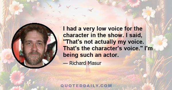 I had a very low voice for the character in the show. I said, That's not actually my voice. That's the character's voice. I'm being such an actor.