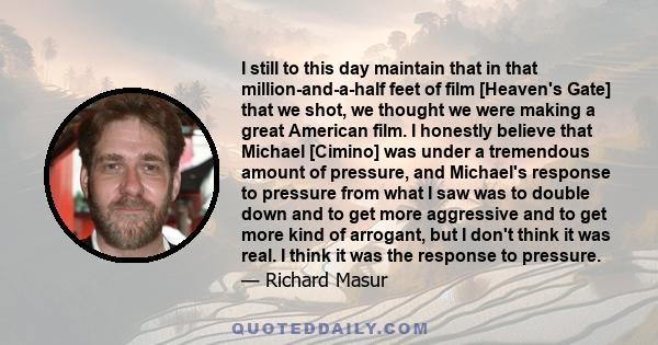 I still to this day maintain that in that million-and-a-half feet of film [Heaven's Gate] that we shot, we thought we were making a great American film. I honestly believe that Michael [Cimino] was under a tremendous