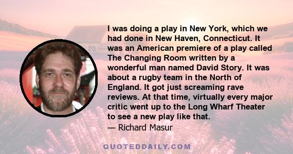 I was doing a play in New York, which we had done in New Haven, Connecticut. It was an American premiere of a play called The Changing Room written by a wonderful man named David Story. It was about a rugby team in the