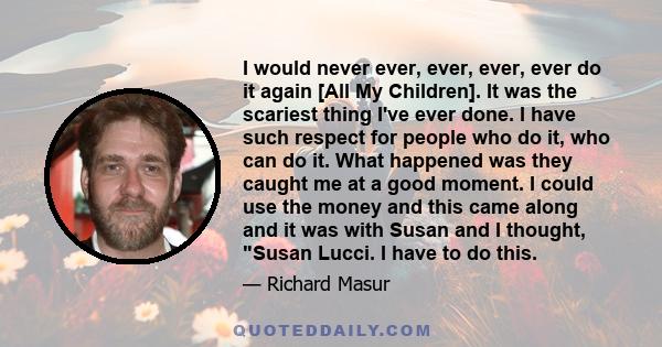 I would never ever, ever, ever, ever do it again [All My Children]. It was the scariest thing I've ever done. I have such respect for people who do it, who can do it. What happened was they caught me at a good moment. I 