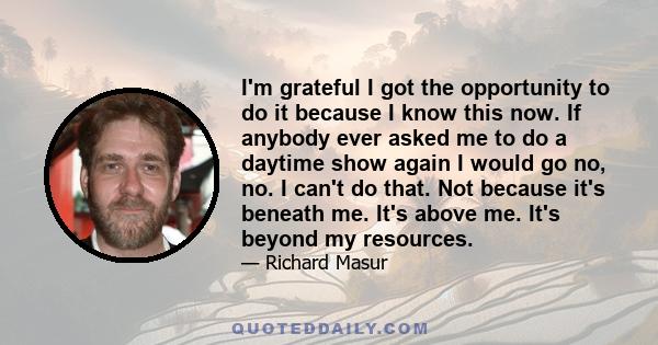 I'm grateful I got the opportunity to do it because I know this now. If anybody ever asked me to do a daytime show again I would go no, no. I can't do that. Not because it's beneath me. It's above me. It's beyond my