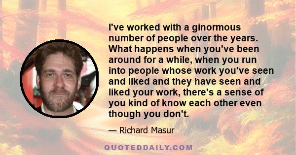 I've worked with a ginormous number of people over the years. What happens when you've been around for a while, when you run into people whose work you've seen and liked and they have seen and liked your work, there's a 