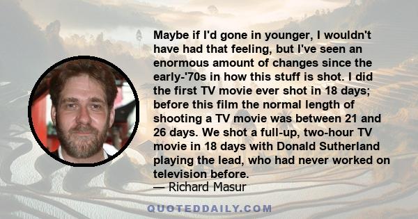 Maybe if I'd gone in younger, I wouldn't have had that feeling, but I've seen an enormous amount of changes since the early-'70s in how this stuff is shot. I did the first TV movie ever shot in 18 days; before this film 