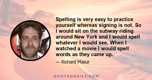 Spelling is very easy to practice yourself whereas signing is not. So I would sit on the subway riding around New York and I would spell whatever I would see. When I watched a movie I would spell words as they came up.