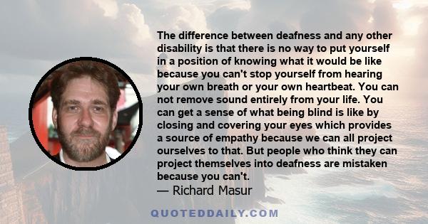 The difference between deafness and any other disability is that there is no way to put yourself in a position of knowing what it would be like because you can't stop yourself from hearing your own breath or your own