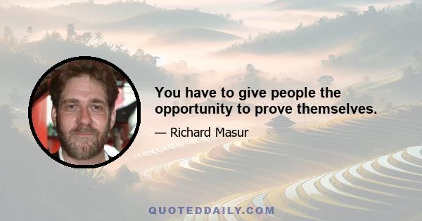 You have to give people the opportunity to prove themselves.