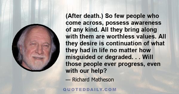 (After death.) So few people who come across, possess awareness of any kind. All they bring along with them are worthless values. All they desire is continuation of what they had in life no matter how misguided or