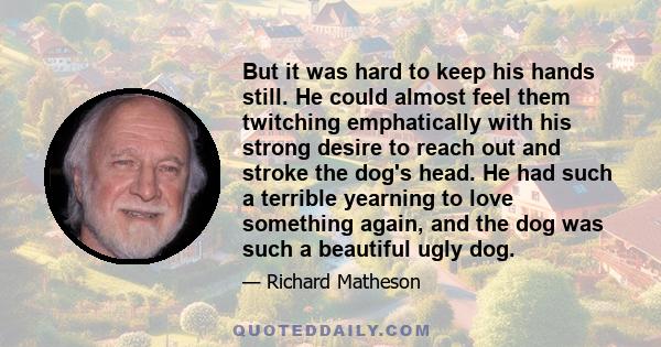 But it was hard to keep his hands still. He could almost feel them twitching emphatically with his strong desire to reach out and stroke the dog's head. He had such a terrible yearning to love something again, and the