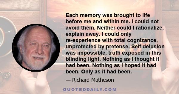 Each memory was brought to life before me and within me. I could not avoid them. Neither could I rationalize, explain away. I could only re-experience with total cognizance, unprotected by pretense. Self delusion was