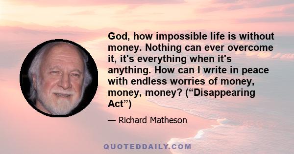 God, how impossible life is without money. Nothing can ever overcome it, it's everything when it's anything. How can I write in peace with endless worries of money, money, money? (“Disappearing Act”)