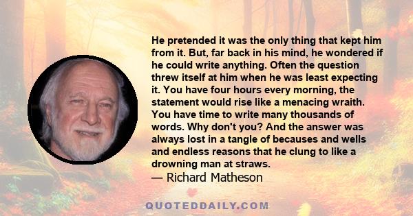 He pretended it was the only thing that kept him from it. But, far back in his mind, he wondered if he could write anything. Often the question threw itself at him when he was least expecting it. You have four hours