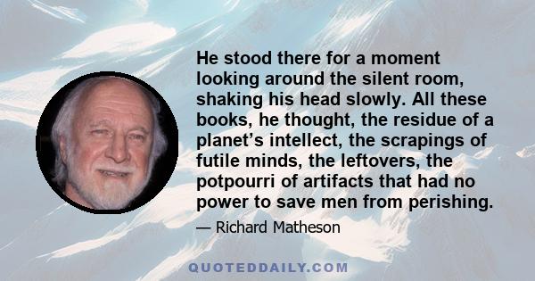 He stood there for a moment looking around the silent room, shaking his head slowly. All these books, he thought, the residue of a planet’s intellect, the scrapings of futile minds, the leftovers, the potpourri of