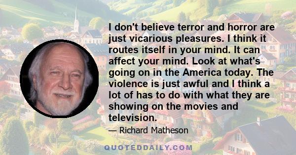 I don't believe terror and horror are just vicarious pleasures. I think it routes itself in your mind. It can affect your mind. Look at what's going on in the America today. The violence is just awful and I think a lot