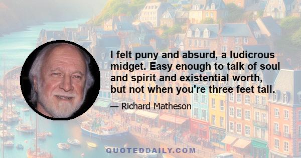 I felt puny and absurd, a ludicrous midget. Easy enough to talk of soul and spirit and existential worth, but not when you're three feet tall.