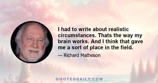 I had to write about realistic circumstances. Thats the way my brain works. And I think that gave me a sort of place in the field.