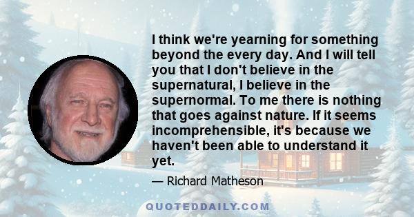 I think we're yearning for something beyond the every day. And I will tell you that I don't believe in the supernatural, I believe in the supernormal. To me there is nothing that goes against nature. If it seems