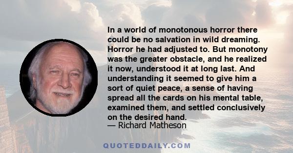 In a world of monotonous horror there could be no salvation in wild dreaming. Horror he had adjusted to. But monotony was the greater obstacle, and he realized it now, understood it at long last. And understanding it