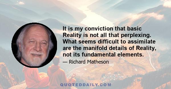 It is my conviction that basic Reality is not all that perplexing. What seems difficult to assimilate are the manifold details of Reality, not its fundamental elements.