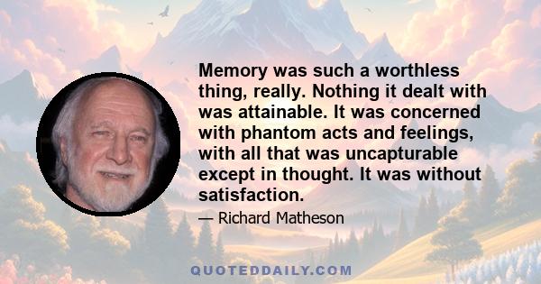 Memory was such a worthless thing, really. Nothing it dealt with was attainable. It was concerned with phantom acts and feelings, with all that was uncapturable except in thought. It was without satisfaction.