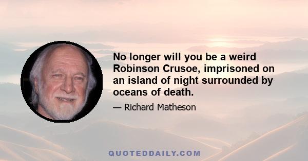 No longer will you be a weird Robinson Crusoe, imprisoned on an island of night surrounded by oceans of death.