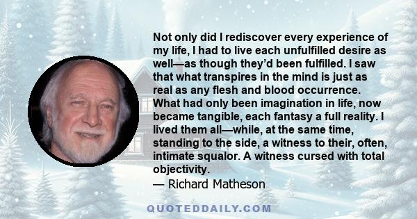 Not only did I rediscover every experience of my life, I had to live each unfulfilled desire as well—as though they’d been fulfilled. I saw that what transpires in the mind is just as real as any flesh and blood