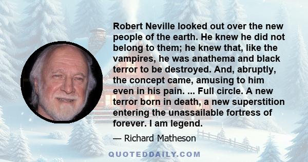 Robert Neville looked out over the new people of the earth. He knew he did not belong to them; he knew that, like the vampires, he was anathema and black terror to be destroyed. And, abruptly, the concept came, amusing