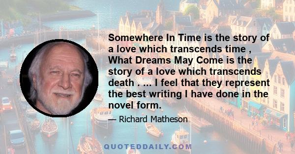 Somewhere In Time is the story of a love which transcends time , What Dreams May Come is the story of a love which transcends death . ... I feel that they represent the best writing I have done in the novel form.