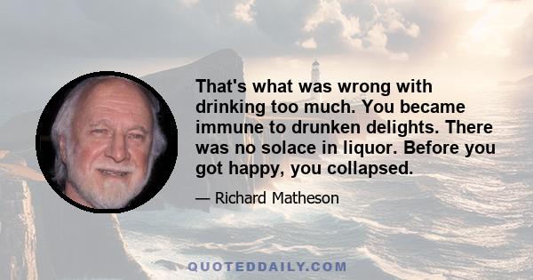 That's what was wrong with drinking too much. You became immune to drunken delights. There was no solace in liquor. Before you got happy, you collapsed.