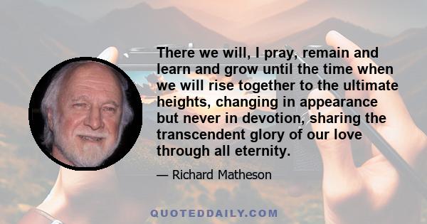 There we will, I pray, remain and learn and grow until the time when we will rise together to the ultimate heights, changing in appearance but never in devotion, sharing the transcendent glory of our love through all