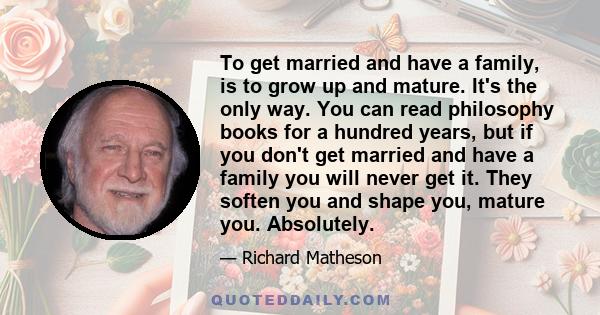 To get married and have a family, is to grow up and mature. It's the only way. You can read philosophy books for a hundred years, but if you don't get married and have a family you will never get it. They soften you and 