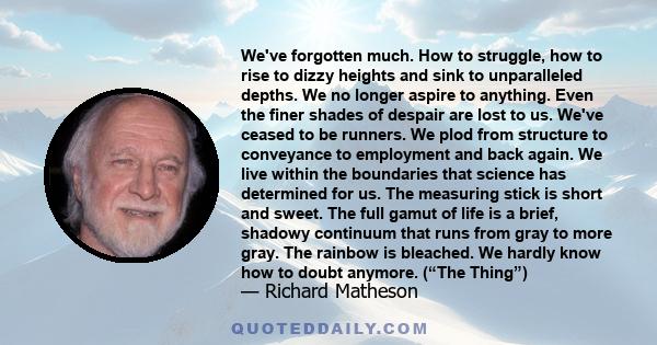 We've forgotten much. How to struggle, how to rise to dizzy heights and sink to unparalleled depths. We no longer aspire to anything. Even the finer shades of despair are lost to us. We've ceased to be runners. We plod