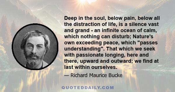 Deep in the soul, below pain, below all the distraction of life, is a silence vast and grand - an infinite ocean of calm, which nothing can disturb; Nature's own exceeding peace, which passes understanding. That which