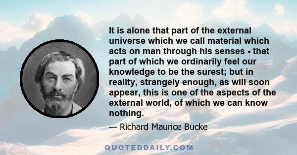 It is alone that part of the external universe which we call material which acts on man through his senses - that part of which we ordinarily feel our knowledge to be the surest; but in reality, strangely enough, as