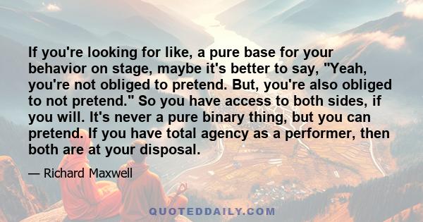 If you're looking for like, a pure base for your behavior on stage, maybe it's better to say, Yeah, you're not obliged to pretend. But, you're also obliged to not pretend. So you have access to both sides, if you will.