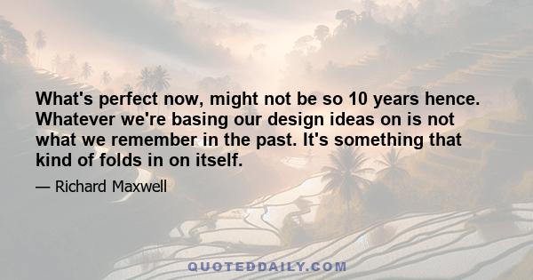 What's perfect now, might not be so 10 years hence. Whatever we're basing our design ideas on is not what we remember in the past. It's something that kind of folds in on itself.