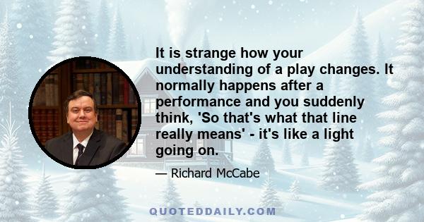 It is strange how your understanding of a play changes. It normally happens after a performance and you suddenly think, 'So that's what that line really means' - it's like a light going on.