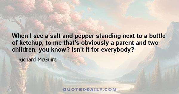 When I see a salt and pepper standing next to a bottle of ketchup, to me that's obviously a parent and two children, you know? Isn't it for everybody?