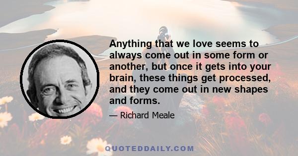 Anything that we love seems to always come out in some form or another, but once it gets into your brain, these things get processed, and they come out in new shapes and forms.