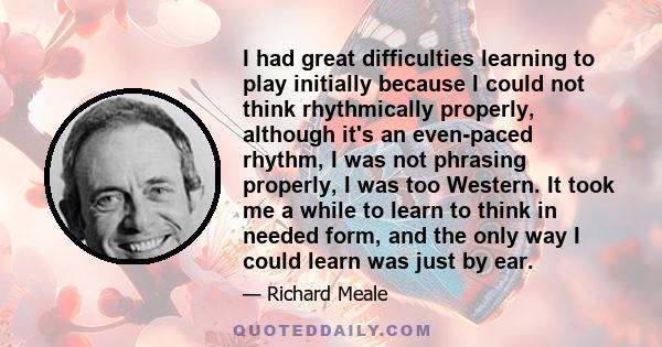 I had great difficulties learning to play initially because I could not think rhythmically properly, although it's an even-paced rhythm, I was not phrasing properly, I was too Western. It took me a while to learn to