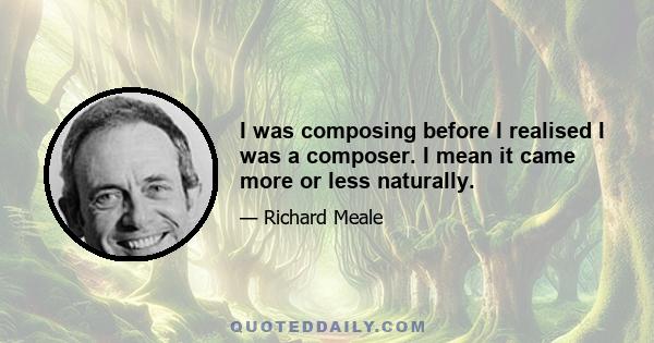 I was composing before I realised I was a composer. I mean it came more or less naturally.