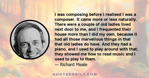 I was composing before I realised I was a composer. It came more or less naturally. There were a couple of old ladies lived next door to me, and I frequented their house more than I did my own, because it had all those