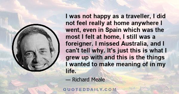 I was not happy as a traveller, I did not feel really at home anywhere I went, even in Spain which was the most I felt at home, I still was a foreigner. I missed Australia, and I can't tell why. It's just this is what I 