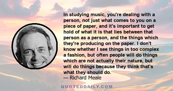 In studying music, you're dealing with a person, not just what comes to you on a piece of paper, and it's important to get hold of what it is that lies between that person as a person, and the things which they're