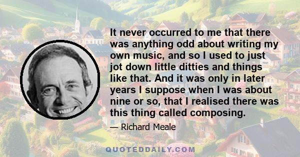 It never occurred to me that there was anything odd about writing my own music, and so I used to just jot down little ditties and things like that. And it was only in later years I suppose when I was about nine or so,