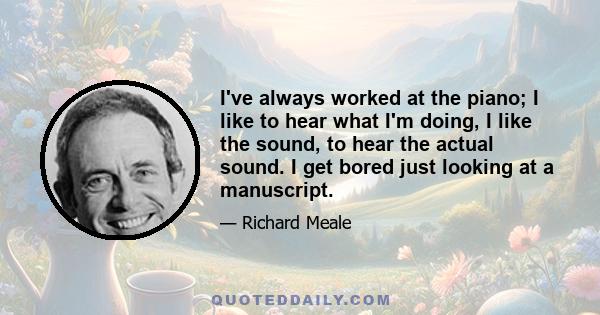 I've always worked at the piano; I like to hear what I'm doing, I like the sound, to hear the actual sound. I get bored just looking at a manuscript.