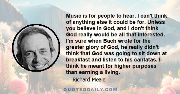 Music is for people to hear, I can't think of anything else it could be for. Unless you believe in God, and I don't think God really would be all that interested. I'm sure when Bach wrote for the greater glory of God,