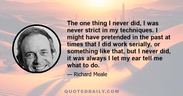 The one thing I never did, I was never strict in my techniques. I might have pretended in the past at times that I did work serially, or something like that, but I never did, it was always I let my ear tell me what to