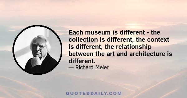 Each museum is different - the collection is different, the context is different, the relationship between the art and architecture is different.