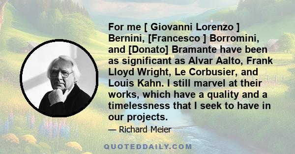 For me [ Giovanni Lorenzo ] Bernini, [Francesco ] Borromini, and [Donato] Bramante have been as significant as Alvar Aalto, Frank Lloyd Wright, Le Corbusier, and Louis Kahn. I still marvel at their works, which have a