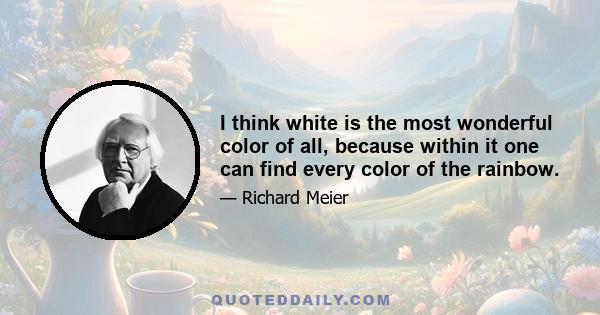 I think white is the most wonderful color of all, because within it one can find every color of the rainbow.